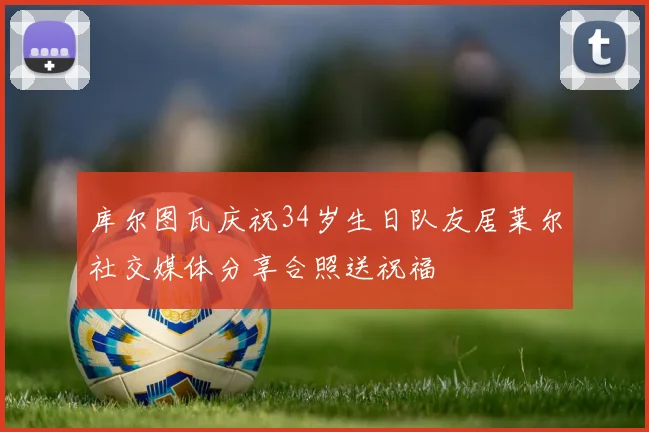 库尔图瓦庆祝34岁生日队友居莱尔社交媒体分享合照送祝福