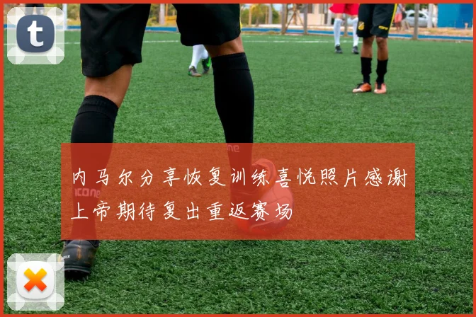内马尔分享恢复训练喜悦照片感谢上帝期待复出重返赛场
