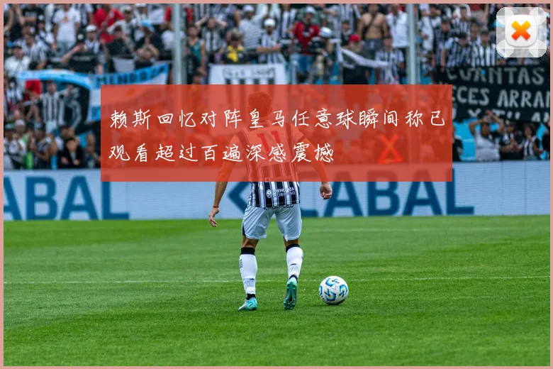 赖斯回忆对阵皇马任意球瞬间称已观看超过百遍深感震撼