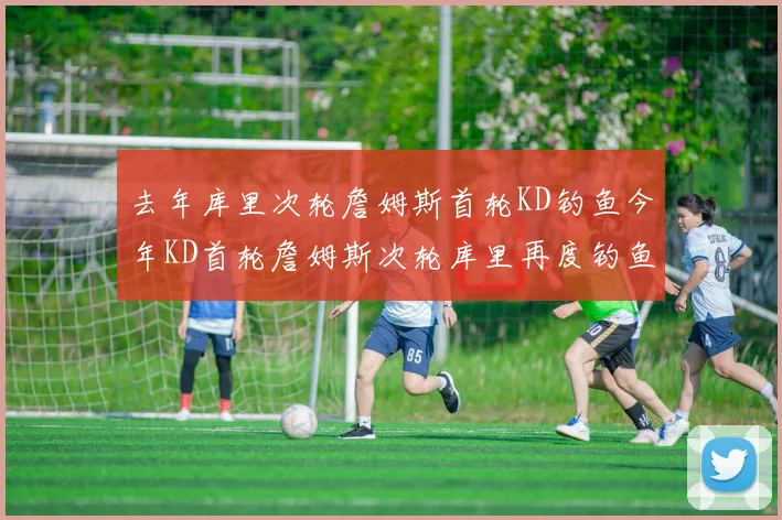 去年库里次轮詹姆斯首轮KD钓鱼今年KD首轮詹姆斯次轮库里再度钓鱼的奇妙对比
